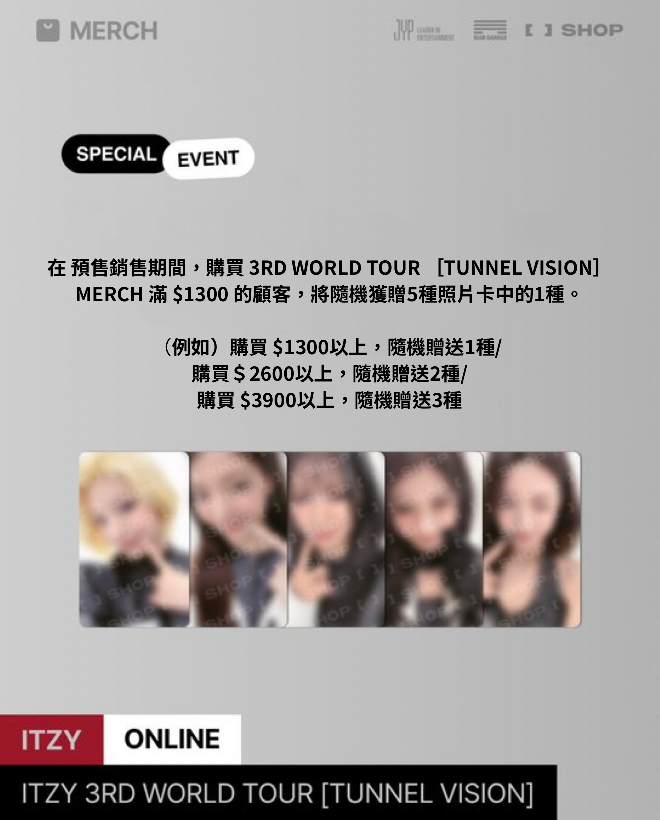 在 預售銷售期間，購買 3RD WORLD TOUR ［TUNNEL VISION］MERCH 滿＄38 的顧客，將隨機獲贈5種照片卡中的1種。 例如） 購買$38以上，隨機贈送1種購買＄76以上，隨機贈送2種購買$114以上，隨機贈送3種