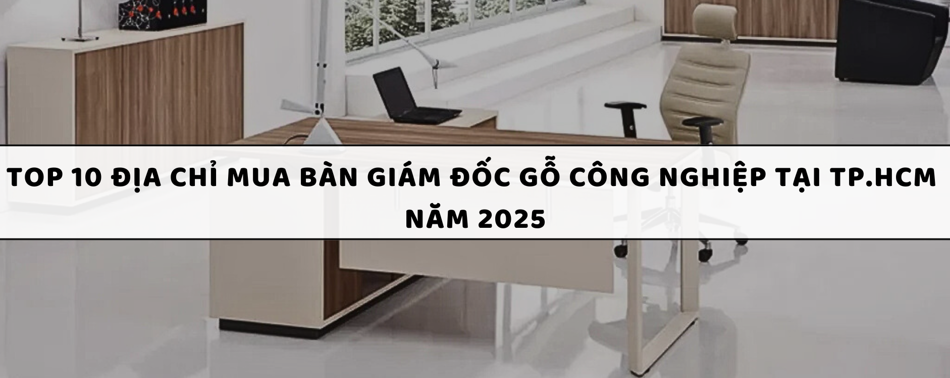 Top 10 Địa chỉ mua bàn giám đốc gỗ công nghiệp tại TP.HCM năm 2025
