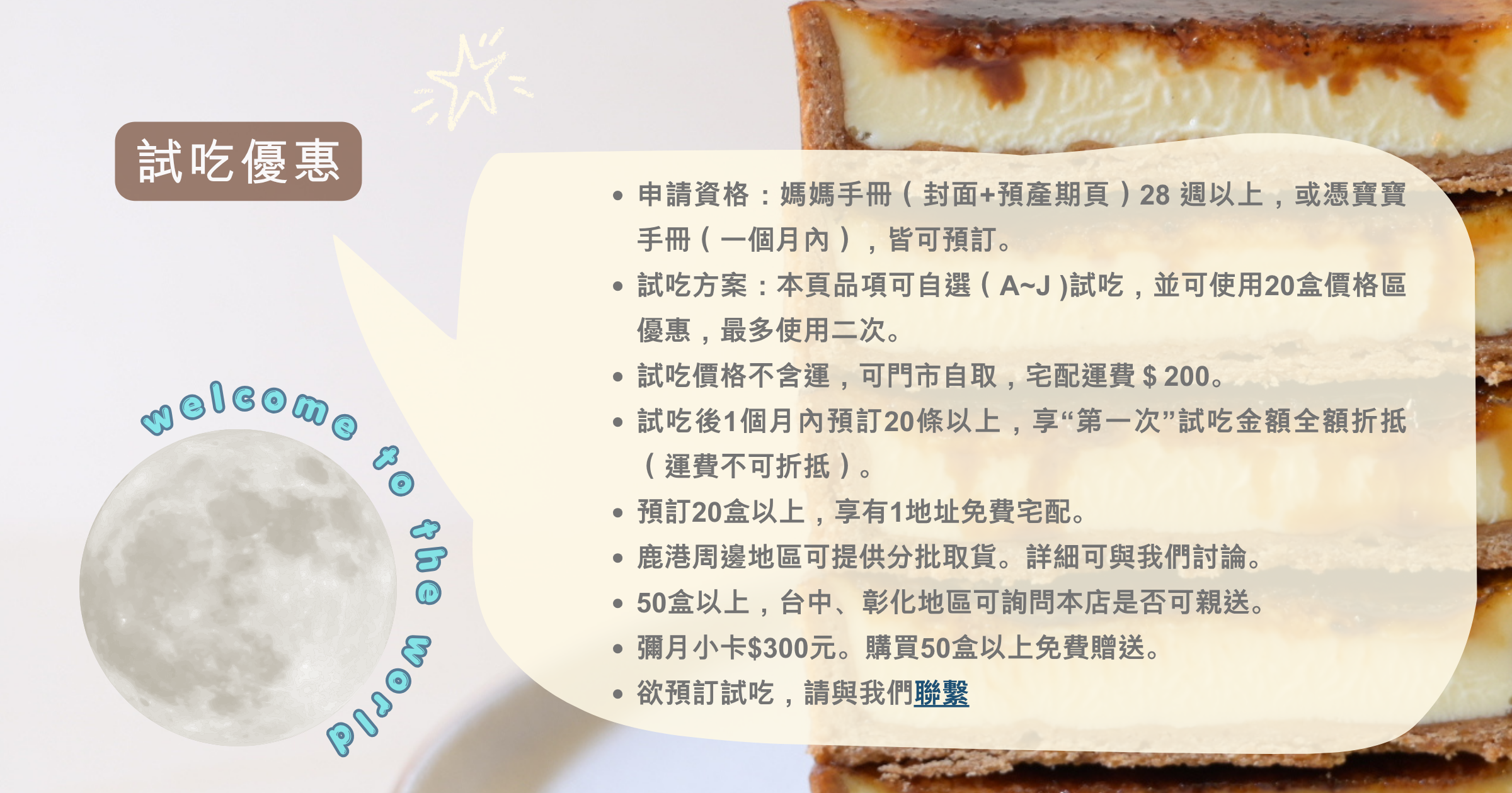 申請資格：媽媽手冊（封面+預產期頁）28 週以上，或憑寶寶手冊（一個月內），皆可預訂。 試吃方案：本頁品項可自選（A~J )試吃，並可使用20盒價格區優惠，最多使用二次。 試吃價格不含運，可門市自取，宅配運費＄200。 試吃後1個月內預訂20條以上，享“第一次”試吃金額全額折抵（運費不可折抵）。 預訂20盒以上，享有1地址免費宅配。 鹿港周邊地區可提供分批取貨。詳細可與我們討論。 50盒以上，台中、彰化地區可詢問本店是否可親送。 彌月小卡$300元。購買50盒以上免費贈送。 欲預訂試吃，請與我們聯繫