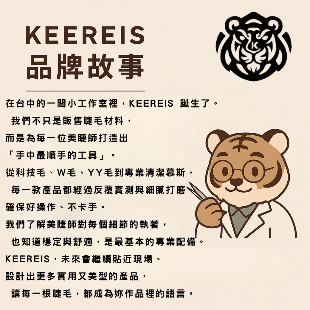 在台中的一間小工作室裡，KEEREIS 誕生了。 我們不只是販售睫毛材料，而是為每一位美睫師打造出「手中最順手的工具」。 從科技毛、W毛、YY毛到專業清潔慕斯， 每一款產品都經過反覆實測與細膩打磨，確保好操作、不卡手。 我們了解美睫師對每個細節的執著， 也知道穩定與舒適，是最基本的專業配備。 KEEREIS，未來會繼續貼近現場、設計出更多實用又美型的產品， 讓每一根睫毛，都成為妳作品裡的語