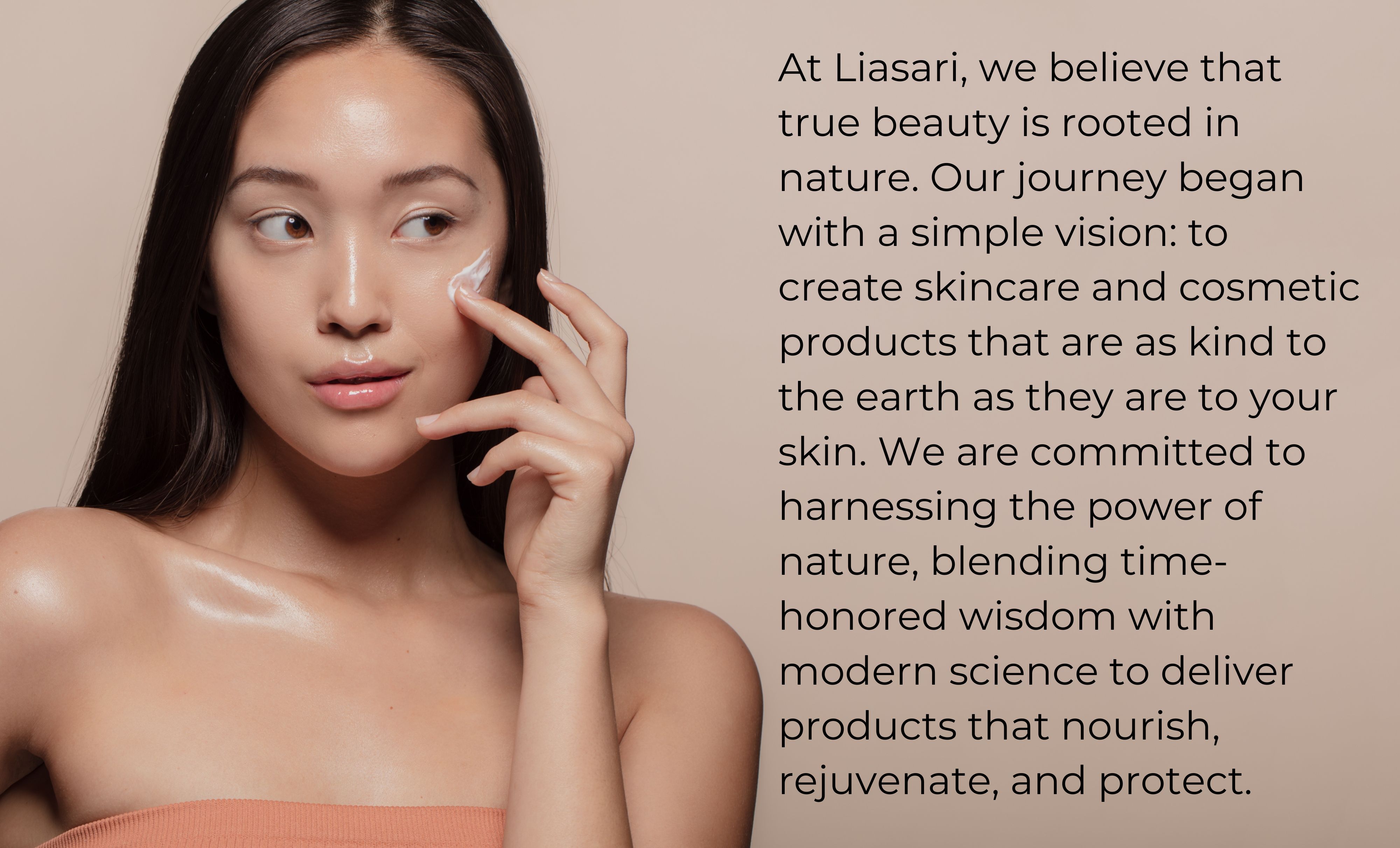 At Liasari, we believe that true beauty is rooted in nature. Our journey began with a simple vision to create skincare and cosmetic products that are as kind to the earth as they are to your skin.