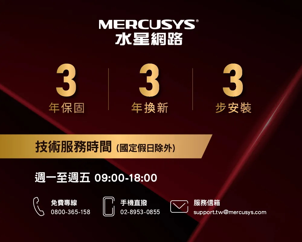 MERCUSYS®水星網路333年保固年換新步安裝技術服務時間(國定假日除外)週一至週五 09:00-18:00免費專線0800-365-158C手機直撥服務信箱02-8953-0855support.tw@mercusys.com