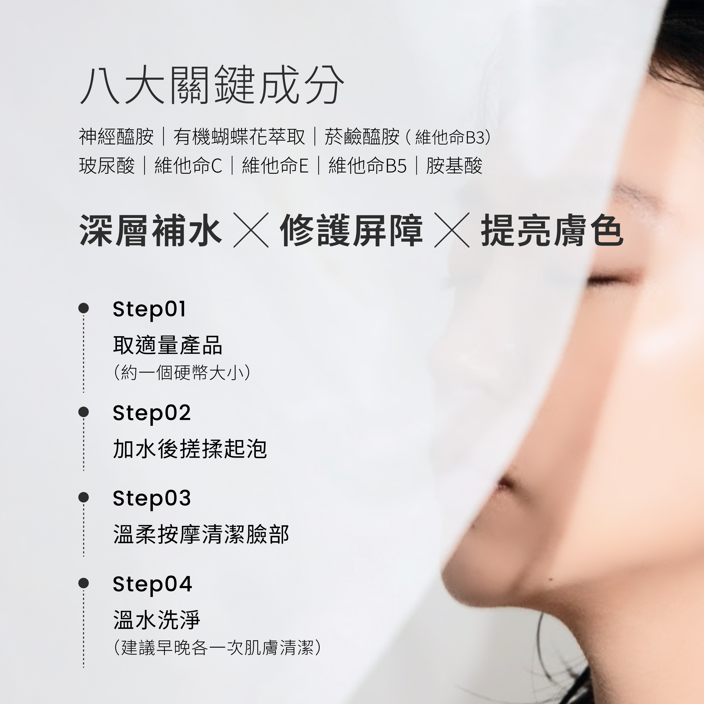 CEmax玻尿酸保濕修護潔顏凝露擁有八大關鍵成分， 神經醯胺、有機蝴蝶花萃取、菸鹼醯胺(維他命B3)、維他命C、維他命E、維他命B5、玻尿酸及胺基酸，一次就能達到清潔、補水、修護、提亮四大效果。