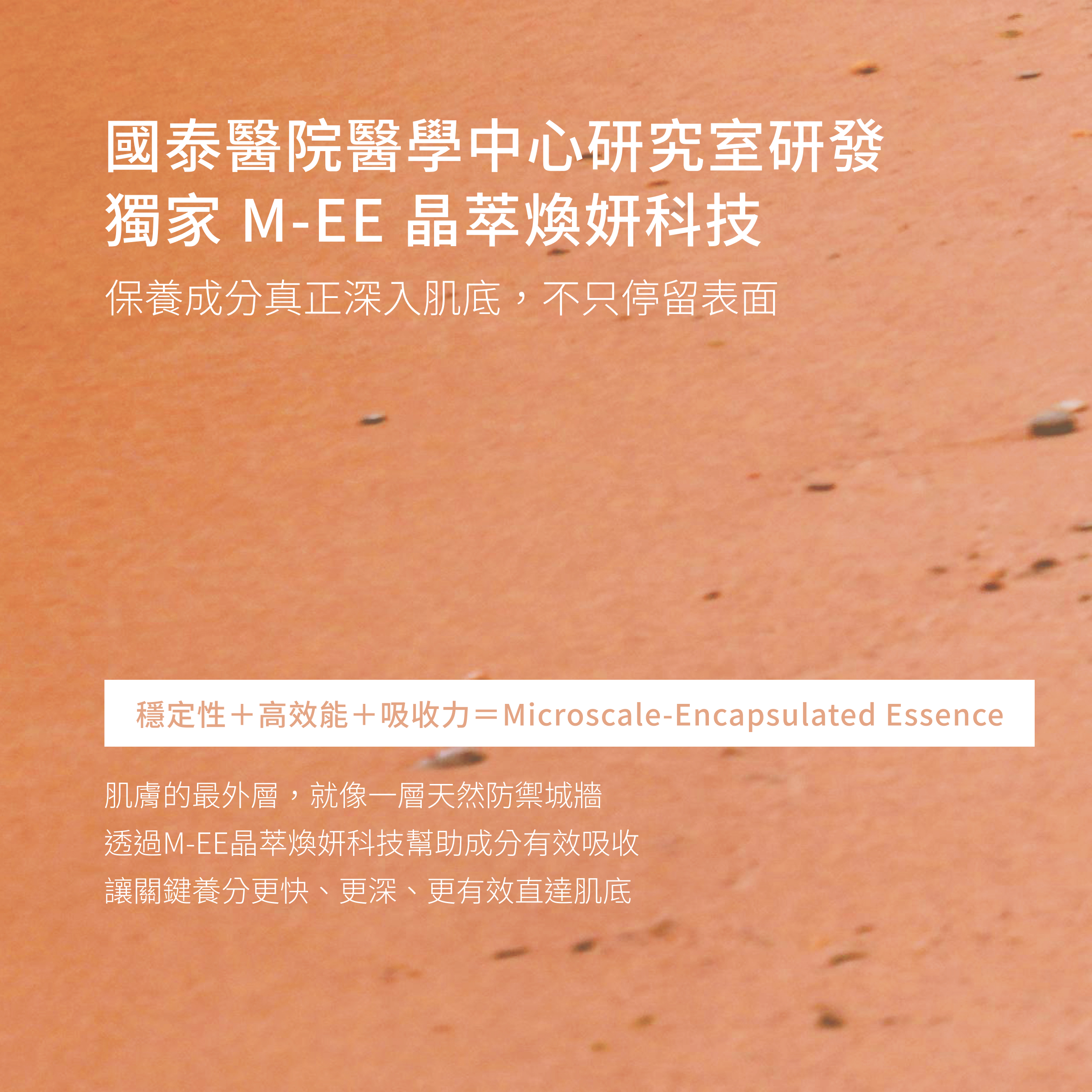 國泰醫院醫學研究中心研發的獨家專利M-EE晶萃煥研科技，將維他命C、維他命E完整包覆，並深層滲透至肌膚底層，讓肌膚完整吸收不流失