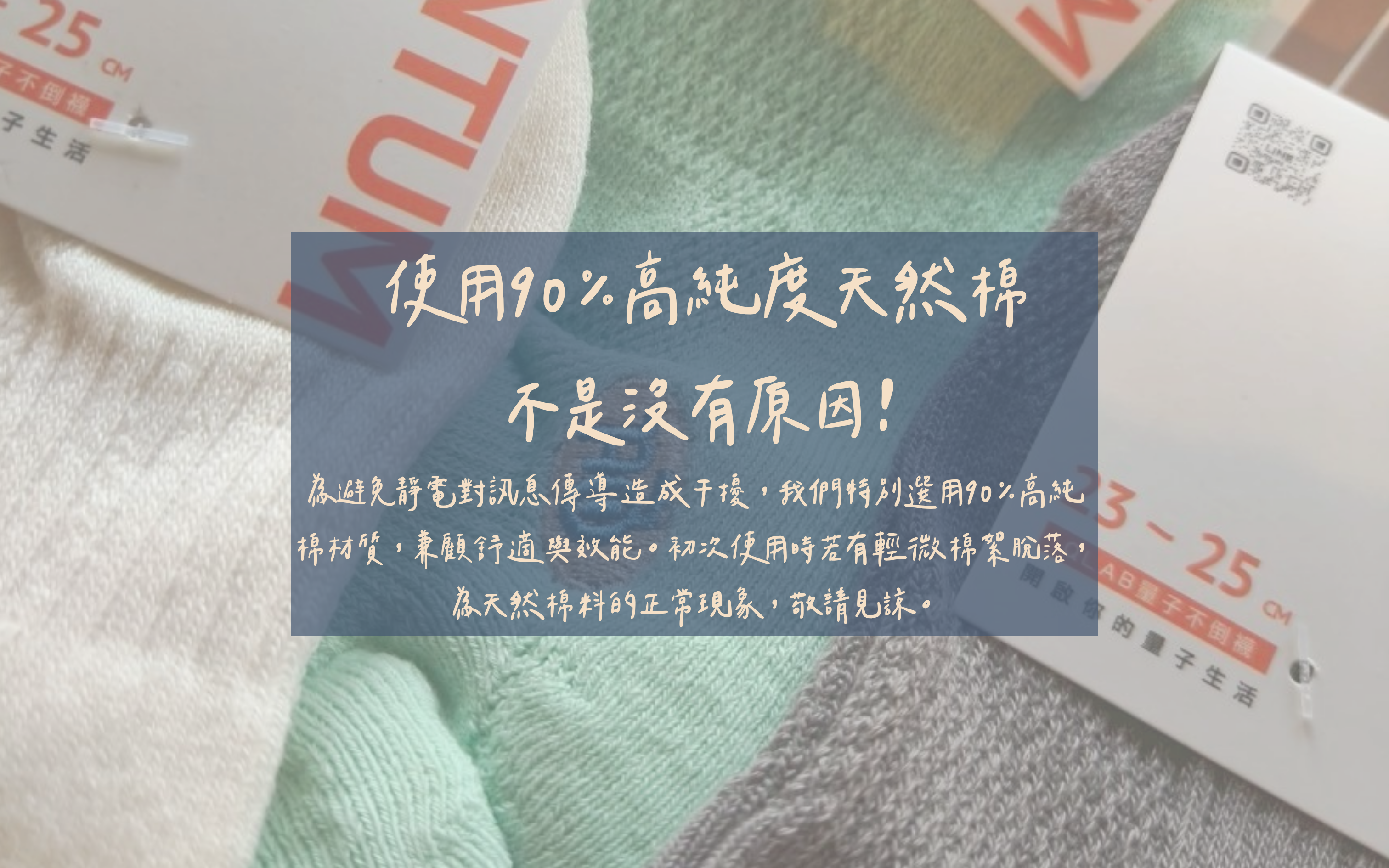 使用90%高純度天然棉，不是沒有原因！ 為避免靜電對能量傳導造成干擾，我們特別選用90%高純棉材質，兼顧舒適與效能。初次使用時若有輕微棉絮脫落，為天然棉料的正常現象，敬請見諒。
