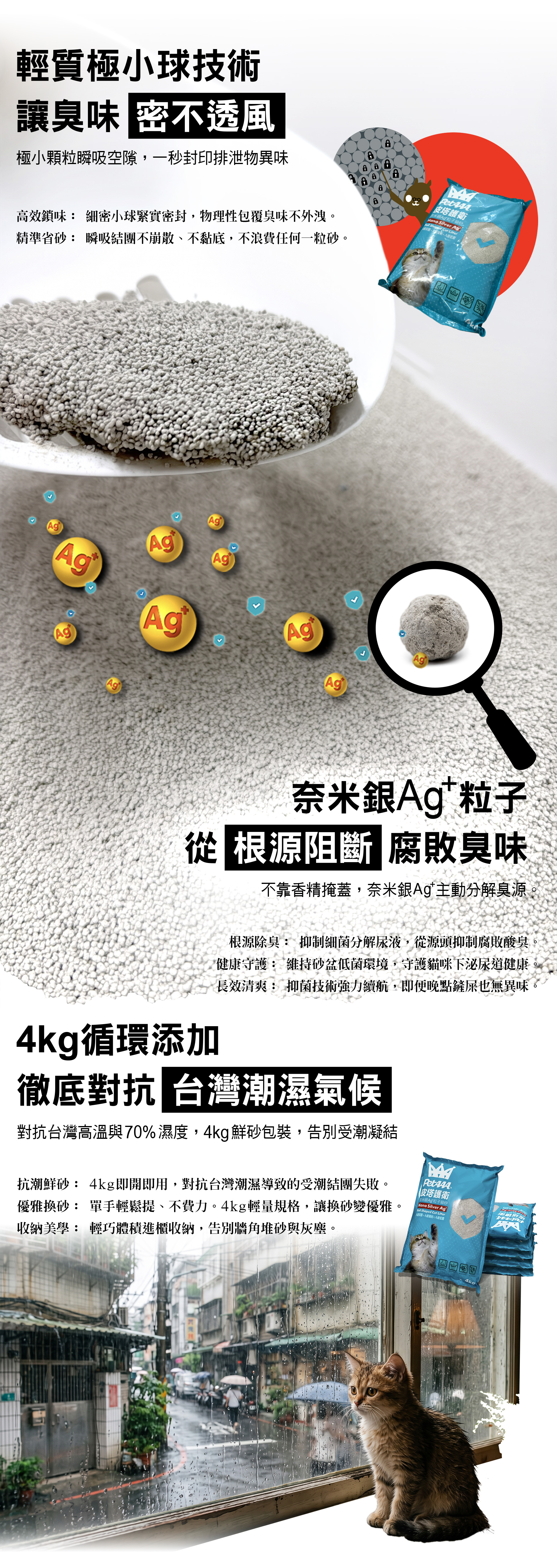 輕質細密，專為台灣氣候而生的抑菌鮮砂。極小顆粒瞬吸空隙一秒封印排泄物異味。奈米銀Ag+粒子從根源阻斷腐敗臭味。徹底對抗台灣潮濕氣候。