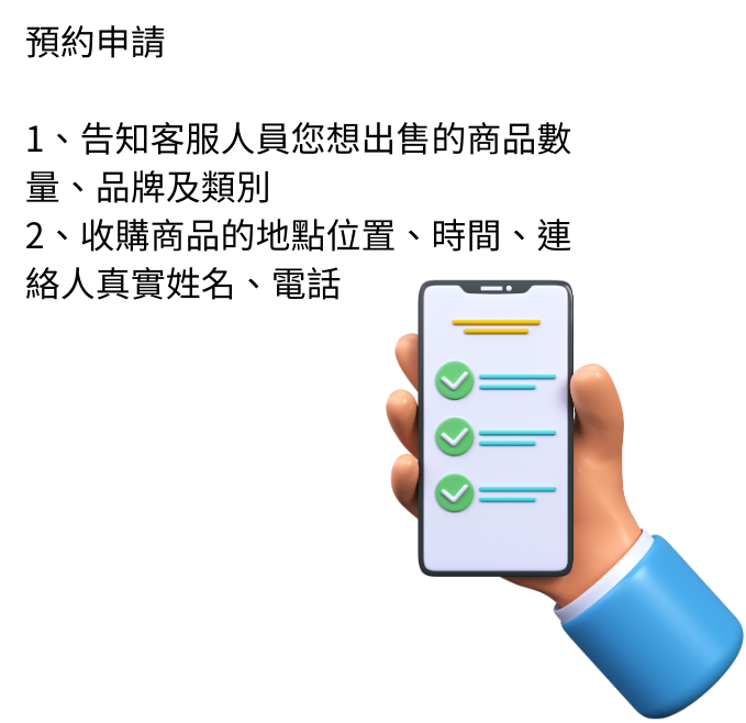 1.預約申請 A.請告知您想售出的商品，大約數量、品牌及類別 B.收購商品的地點位置、時間、連絡人真實姓名、電話 ＰＳ. 目前我們到府收購僅限批量，商品需滿10件以上或特殊商品