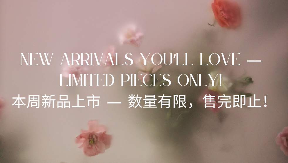 New Arrivals You’ll Love — Limited Pieces Only! 本周新品上市 — 数量有限，售完即止！