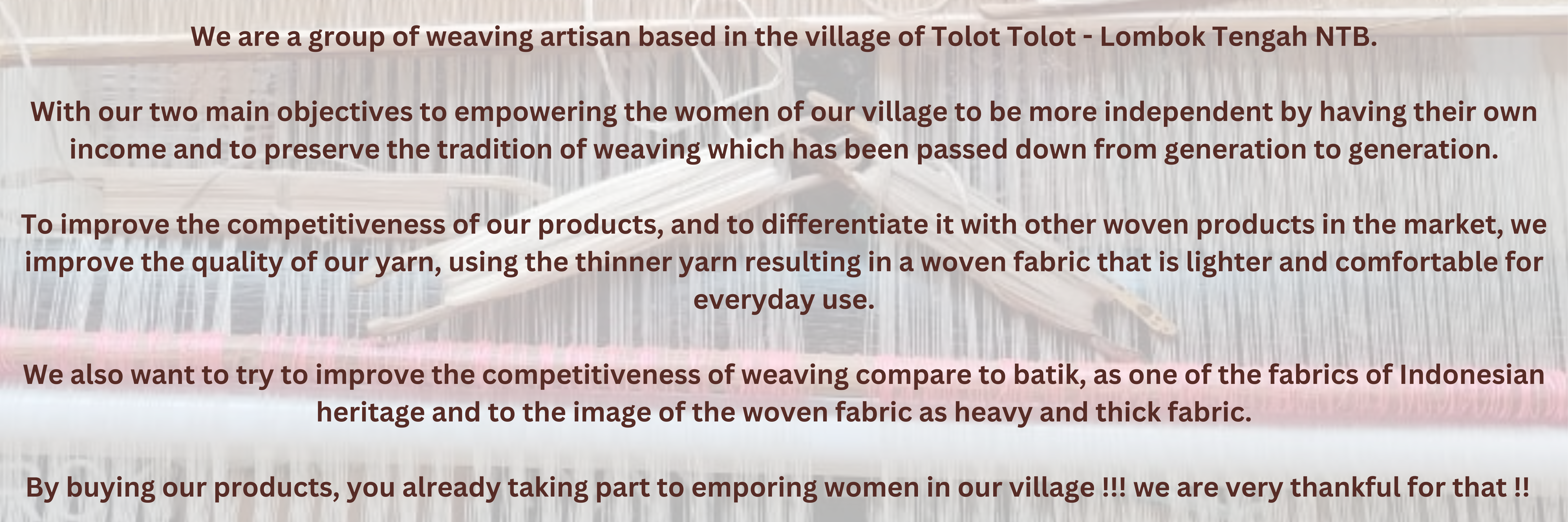 Tenun eBoon - we are a group of weaving artisan based in the village of Tolot Tolot - Lombok Tengah NTB. With our two main objectives to empowering the women of our village to be more independent  (1)