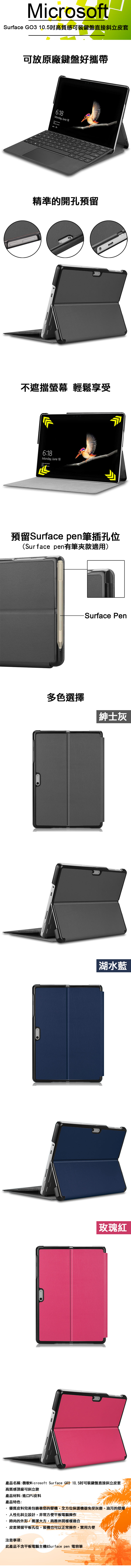 icrosoftSurface GO3 10.5吋高質感可裝鍵盤直接斜立皮套可放原廠鍵盤好攜帶6:18Monday, June 18精準的開孔預留不遮擋螢幕 輕鬆享受6:18Monday, June 18 預留Surface pen筆插孔位(Surface pen有筆夾款適用)Surface Pen多色選擇紳士灰湖水藍玫瑰紅產品名稱:微軟Microsoft Surface G03 10.5吋可裝鍵盤直接斜立皮套高質感頂級可斜立款產品材料:進口PU皮料產品特色:優質皮料完美包裹著您的愛機,全方位保護機器免受灰塵、油污的侵擾 M人性化斜立設計,非常方便平板電腦操作時尚的外形,簡潔大方,商務休閒樣樣適合皮套預留平板孔位,裝機也可以正常操作,實用方便注意事項:此產品不含平板電腦主機&Surface pen 電容筆
