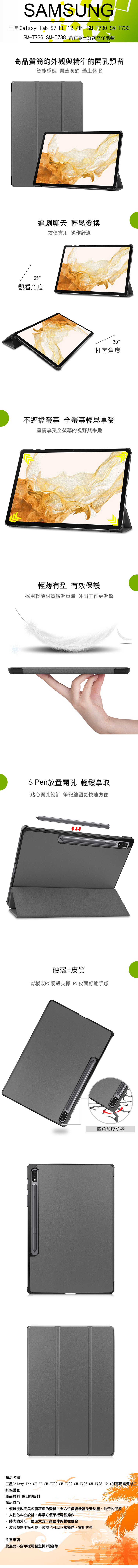 SAMSUNG三星Galaxy Tab FE 124 SM-T730 SM-T733SM-T736_SM-T738 高質感三折斜立保護套高品質簡約外觀與精準的開孔預留智能感應 開蓋喚醒 蓋上休眠追劇聊天 輕鬆變換方便實用 操作舒適65觀看角度30打字角度不遮擋 全螢幕輕鬆享受盡情享受全螢幕的視野與樂趣輕薄有型 有效保護採用輕薄材質減輕重量 外出工作更輕鬆S Pen放置開孔 輕鬆拿取貼心開孔設計筆記繪圖更快速方便SAMSUNG硬殼+皮質背板以PC硬殼支撐 PU皮面舒適手感四角加厚防摔Tab S7 FE SM-T730 SM-T733 SM-T736 SM-T738 12.4吋專用高質感三星Galaxy產品名稱:三折保護套產品材料:進口PU皮料產品特色:.優質皮料完美包裹著您的愛機,全方位保護機器免受灰塵、油污的侵擾人性化斜立設計,非常方便平板電腦操作時尚的外形,簡潔大方,商務休閒樣樣適合皮套預留平板孔位,裝機也可以正常操作,實用方便注意事項:此產品不含平板電腦主機&電容筆
