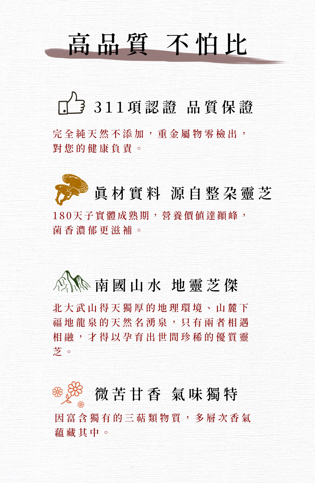 高品質 不怕比，311項認證 品質保證，完全純天然不添加,重金屬物零檢出,對您的健康負責。真材實料 源自整朶靈芝，180天子實體成熟期,營養價值達顛峰,菌香濃郁更滋補。南國山水 地靈芝傑，北大武山得天獨厚的地理環境、山麓下，福地龍泉的天然名湧泉,只有