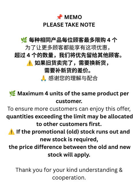📌 MEMO PLEASE TAKE NOTE 🌿 每种相同产品每位顾客最多限购 4 个 为了让更多顾客都能享有这项优惠， 超过 4 个的数量，我们将优先留给其他顾客。 ⚠️ 如活动优惠库存售罄，需要补充新货， 可能需要补回新旧货之间的价格差额。 🙏 感谢您的理解与配合 Thank you for your ki