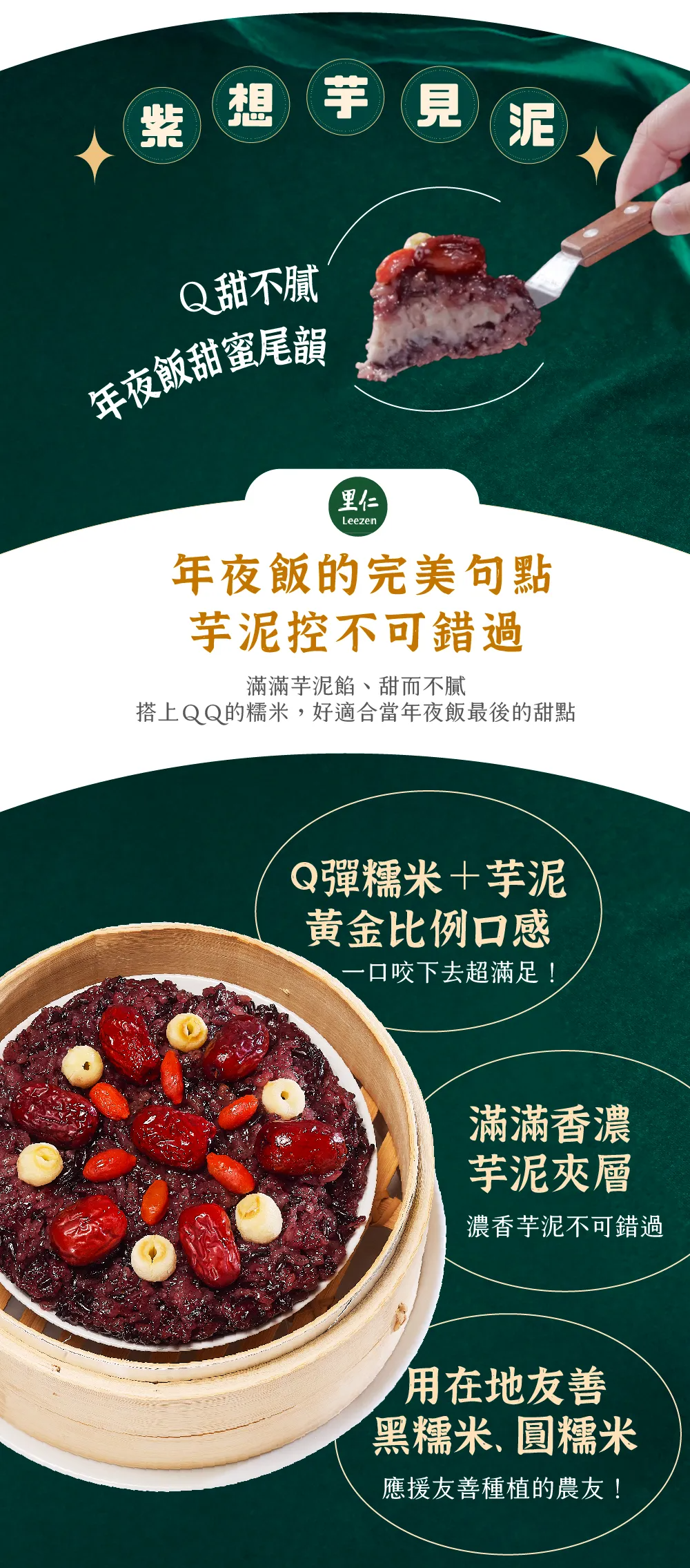 Ｑ甜不膩年夜飯甜蜜尾韻 年夜飯的完美句點芋泥控不可錯過 滿滿芋泥餡、甜而不膩 搭上ＱＱ的糯米，好適合當年夜飯最後的甜點 Q彈糯米＋芋泥黃金比例口感 一口咬下去超滿足！ 滿滿香濃芋泥夾層 濃香芋泥不可錯過 用在地友善黑糯米、圓糯米 應援友善種植的農友！