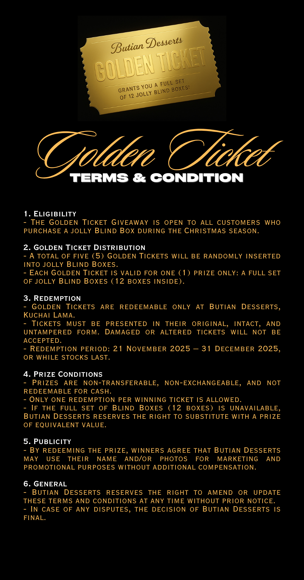 1. Eligibility - The Golden Ticket Giveaway is open to all customers who purchase a Sandwich Cookie Blind Box during the Christmas season. - Employees of Butian Desserts and their immediate family (2)