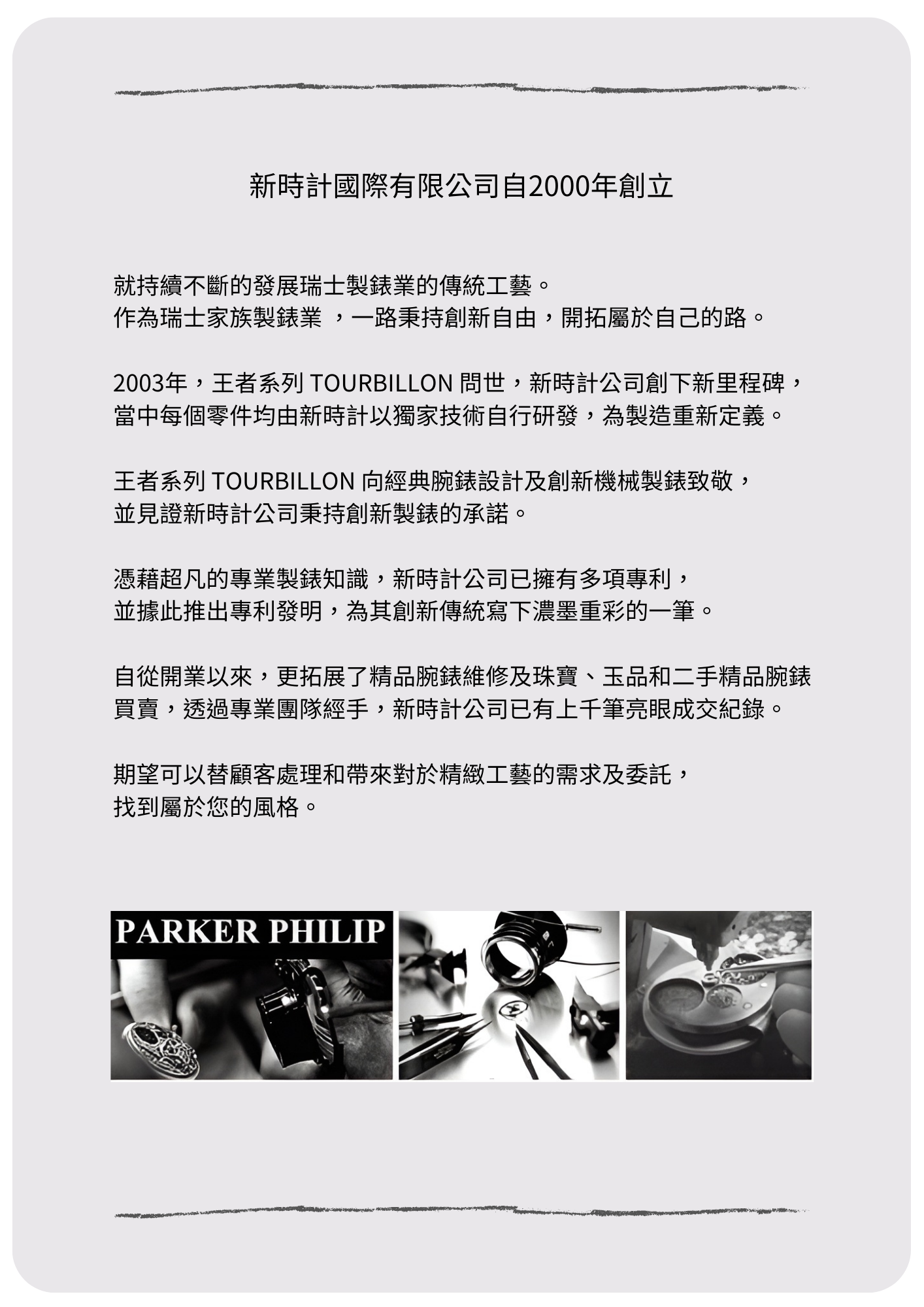 新時計國際有限公司自2000年創立，就持續不斷的發展瑞士製錶業的傳統工藝。作為瑞士家族製錶業 ，一路秉持創新自由，開拓屬於自己的路。 2003年，王者系列 TOURBILLON 問世，為新時計公司創下新里程碑，當中每個零件均由新時計 以獨家技術自行研發，為新時計公司的製造重新定義。 王者系列 TOURBILLON 向經典腕錶設計及創新 機械製錶致敬。並見證新時計公司秉持創新製 錶的承諾。 憑藉超凡的專業製錶知識，新時計公司 
