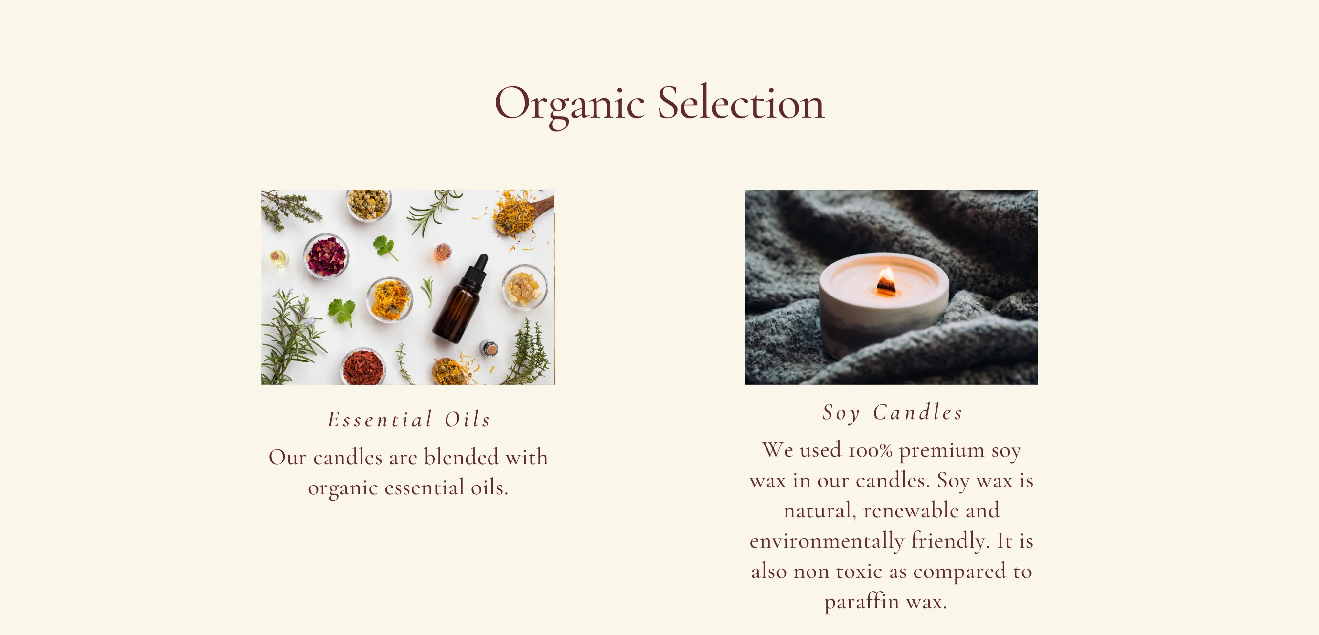 Our candles are blended with organic essential oils. Soy Candles. We used 100% premium soy wax in our candles. Soy wax is natural, renewable and environmentally friend. It is also non toxic as compared to paraffin wax.