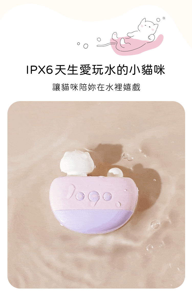 具備IPX6防水等級，可在浴缸泡澡或水中盡情嬉戲，天生愛玩水的小貓咪陪妳放鬆