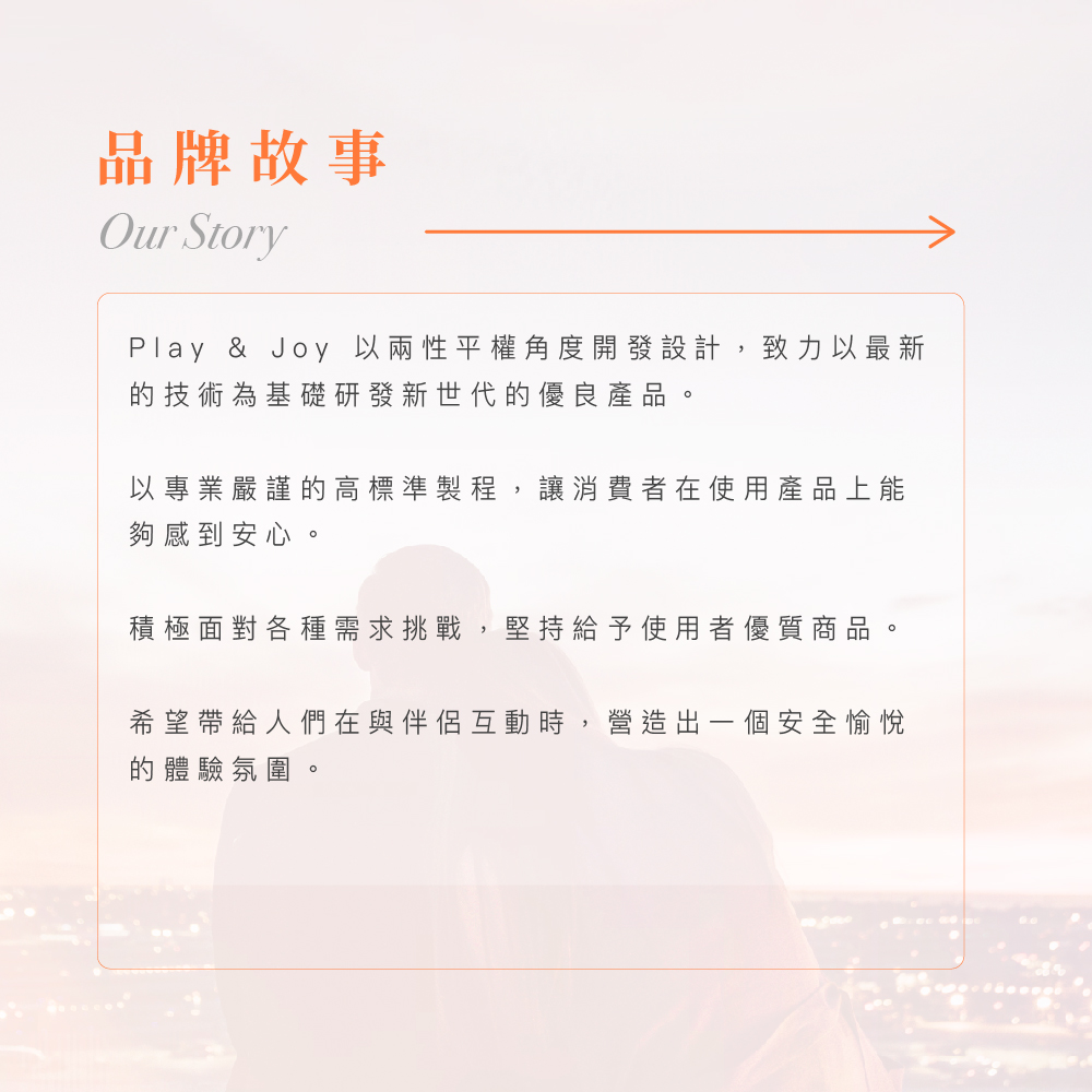 Play & Joy 品牌故事，堅持以兩性平權角度開發設計，透過高標準製程為消費者營造安全愉悅的親密體驗。